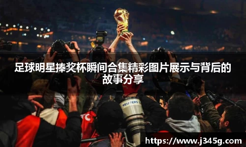 足球明星捧奖杯瞬间合集精彩图片展示与背后的故事分享